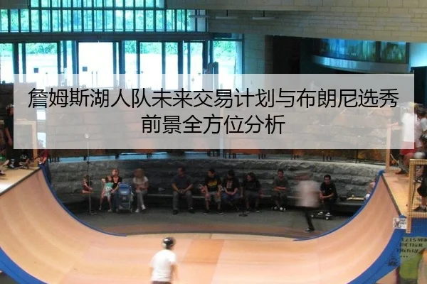 詹姆斯湖人队未来交易计划与布朗尼选秀前景全方位分析
