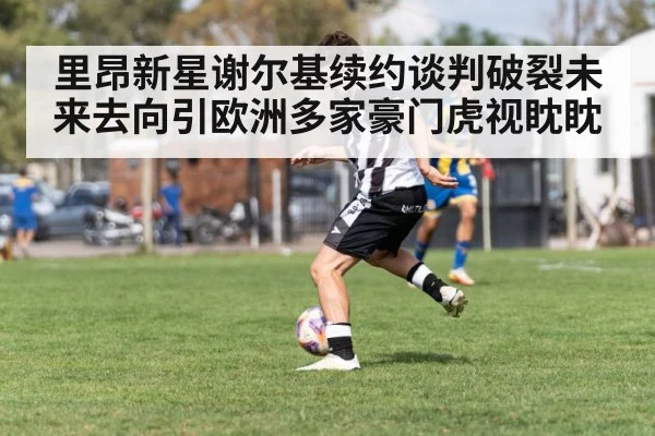 里昂新星谢尔基续约谈判破裂未来去向引欧洲多家豪门虎视眈眈