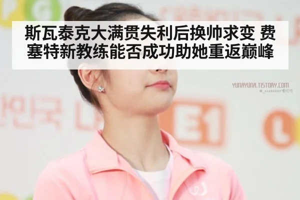 斯瓦泰克大满贯失利后换帅求变 费塞特新教练能否成功助她重返巅峰